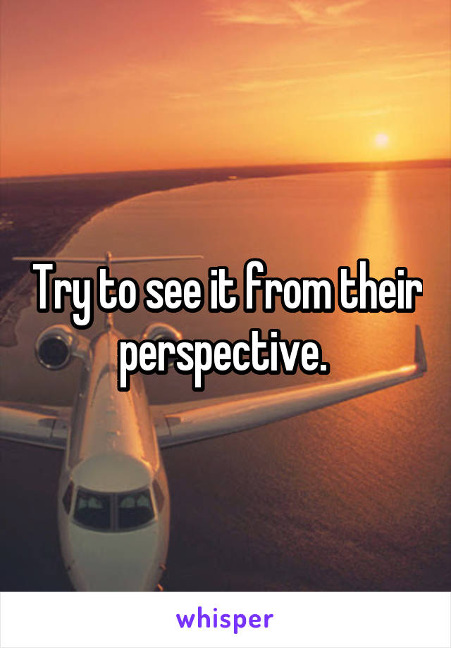 Try to see it from their perspective. 