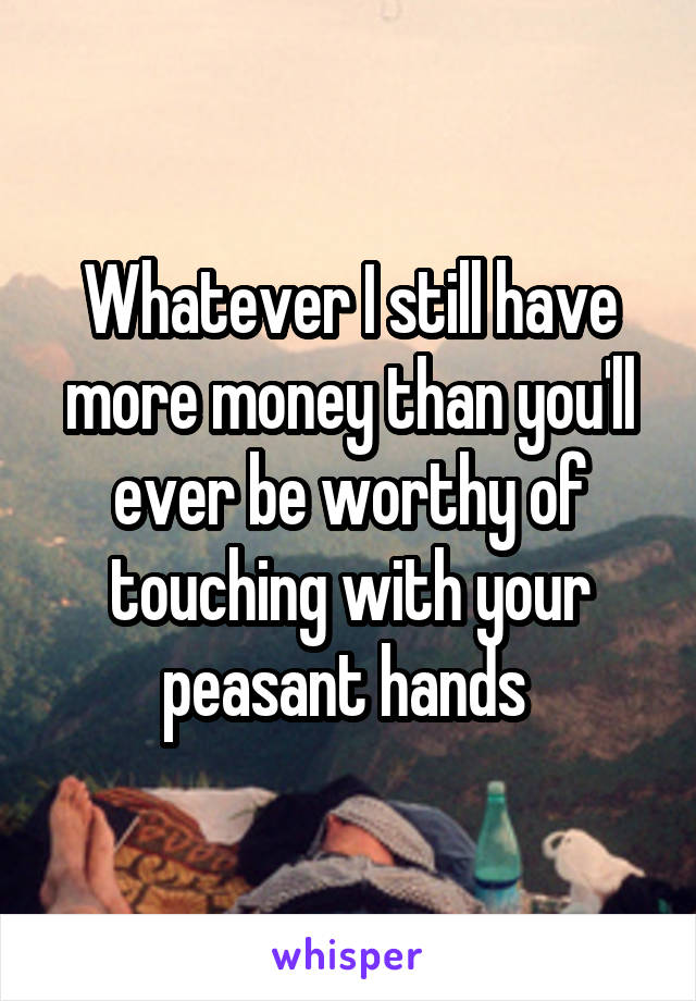 Whatever I still have more money than you'll ever be worthy of touching with your peasant hands 