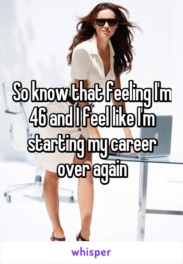 So know that feeling I'm 46 and I feel like I'm starting my career over again