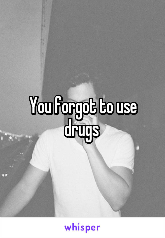 You forgot to use drugs 