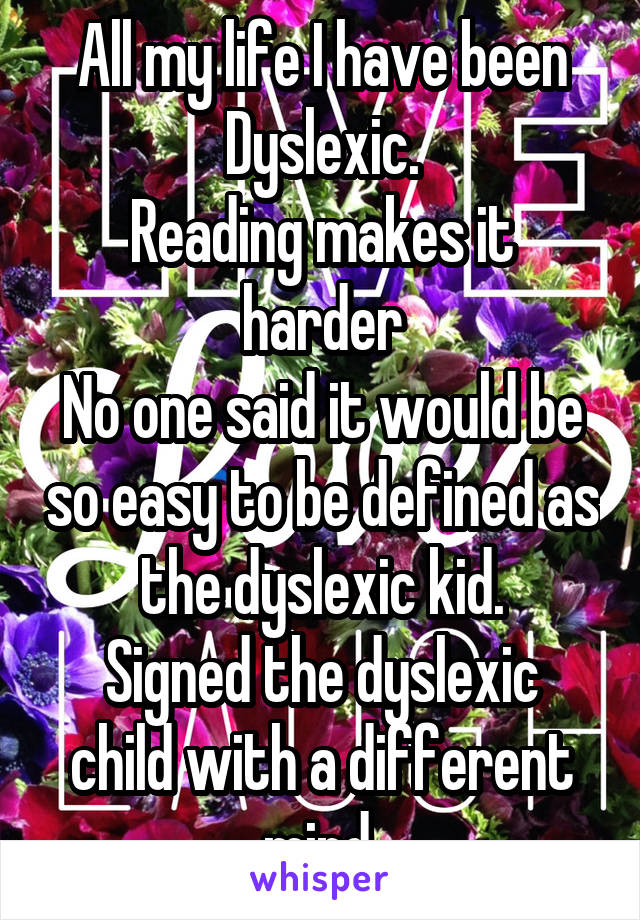 All my life I have been Dyslexic.
Reading makes it harder
No one said it would be so easy to be defined as the dyslexic kid.
Signed the dyslexic child with a different mind 