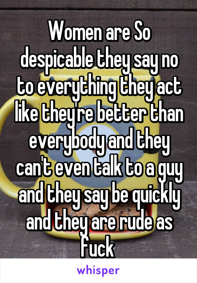 Women are So despicable they say no to everything they act like they're better than everybody and they can't even talk to a guy and they say be quickly and they are rude as fuck 