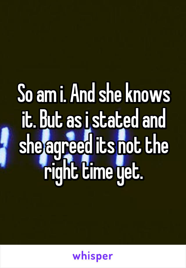 So am i. And she knows it. But as i stated and she agreed its not the right time yet.