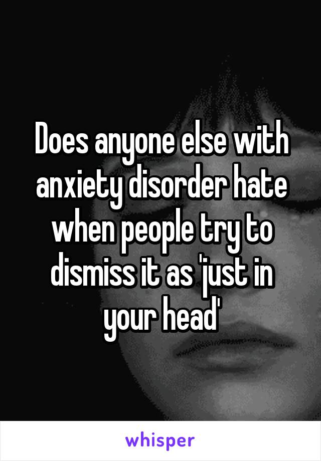 Does anyone else with anxiety disorder hate when people try to dismiss it as 'just in your head'