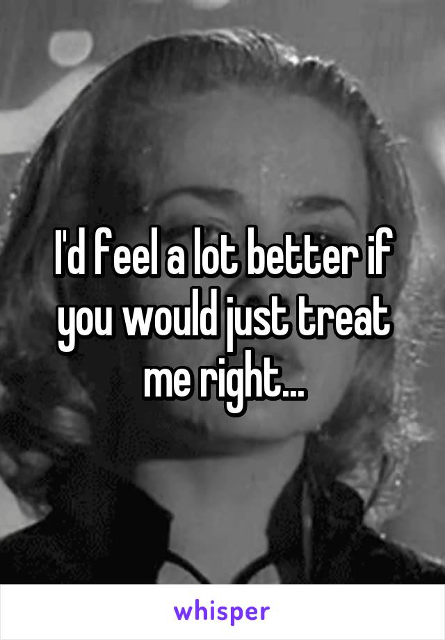 I'd feel a lot better if you would just treat me right...