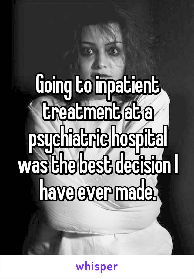 Going to inpatient treatment at a psychiatric hospital was the best decision I have ever made.