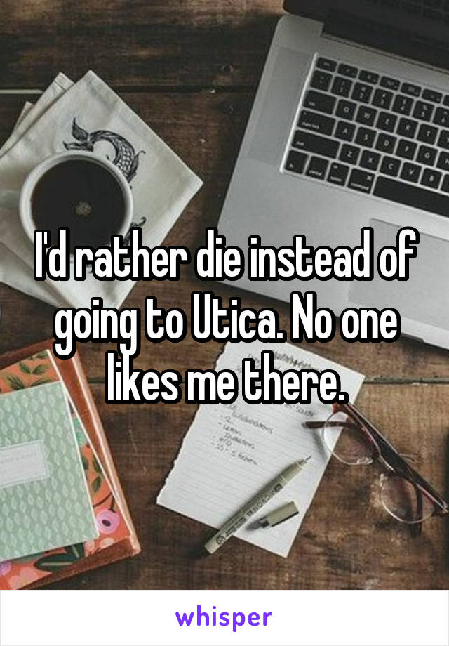 I'd rather die instead of going to Utica. No one likes me there.