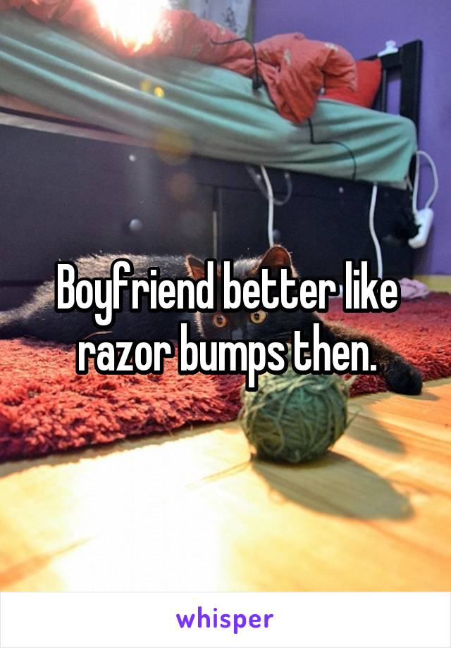 Boyfriend better like razor bumps then.