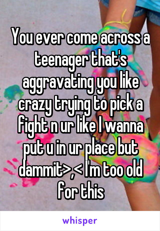 You ever come across a teenager that's aggravating you like crazy trying to pick a fight n ur like I wanna put u in ur place but dammit>,< I'm too old for this