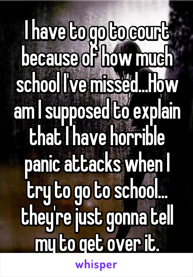 I have to go to court because of how much school I've missed...How am I supposed to explain that I have horrible panic attacks when I try to go to school... they're just gonna tell my to get over it.