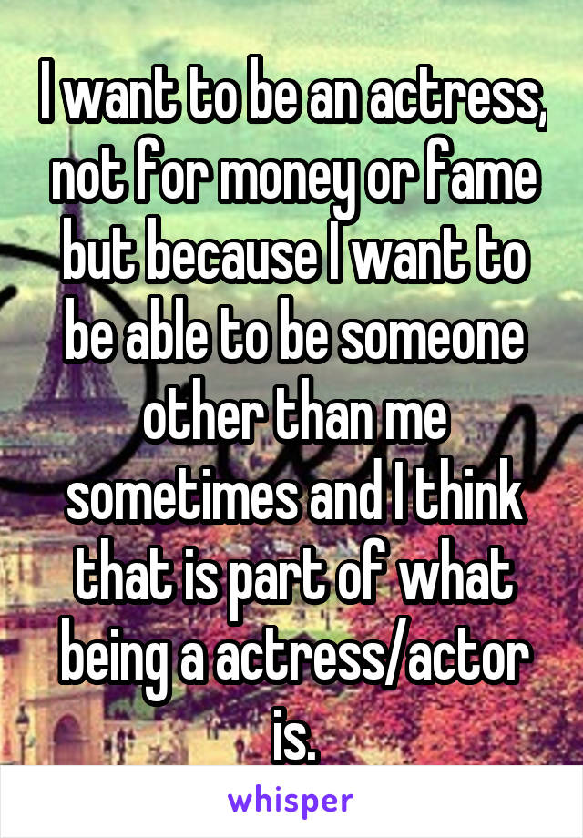 I want to be an actress, not for money or fame but because I want to be able to be someone other than me sometimes and I think that is part of what being a actress/actor is.