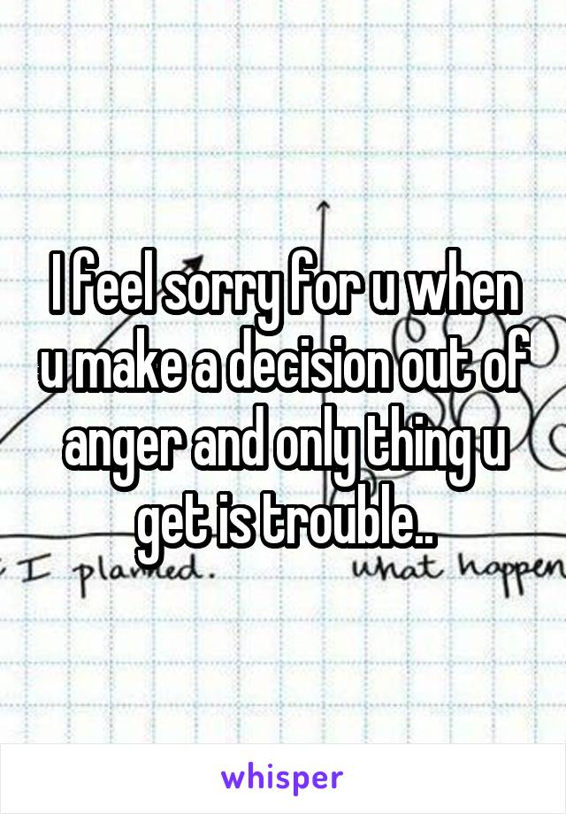 I feel sorry for u when u make a decision out of anger and only thing u get is trouble..