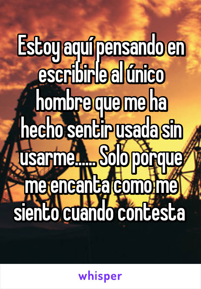 Estoy aquí pensando en escribirle al único hombre que me ha hecho sentir usada sin usarme...... Solo porque me encanta como me siento cuando contesta 
