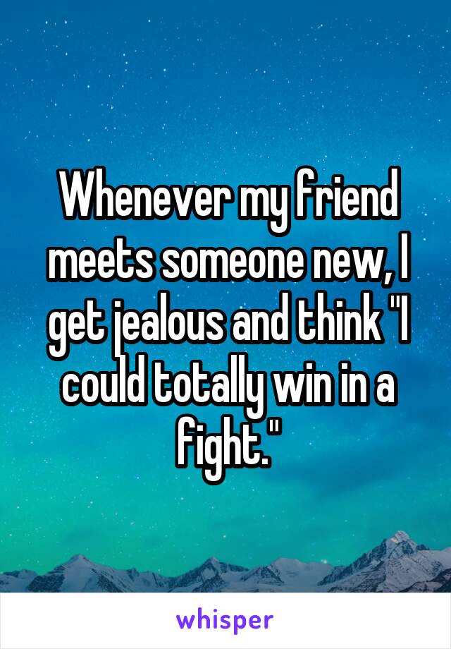 Whenever my friend meets someone new, I get jealous and think "I could totally win in a fight."