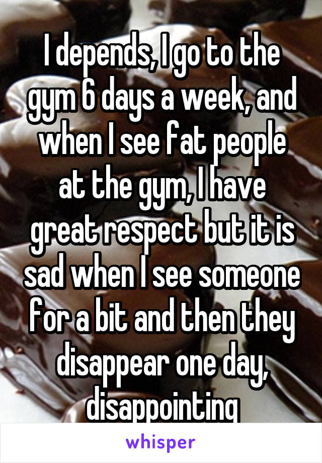 I depends, I go to the gym 6 days a week, and when I see fat people at the gym, I have great respect but it is sad when I see someone for a bit and then they disappear one day, disappointing