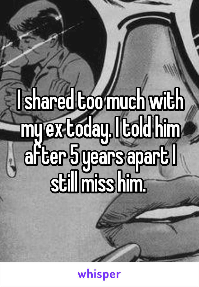 I shared too much with my ex today. I told him after 5 years apart I still miss him. 