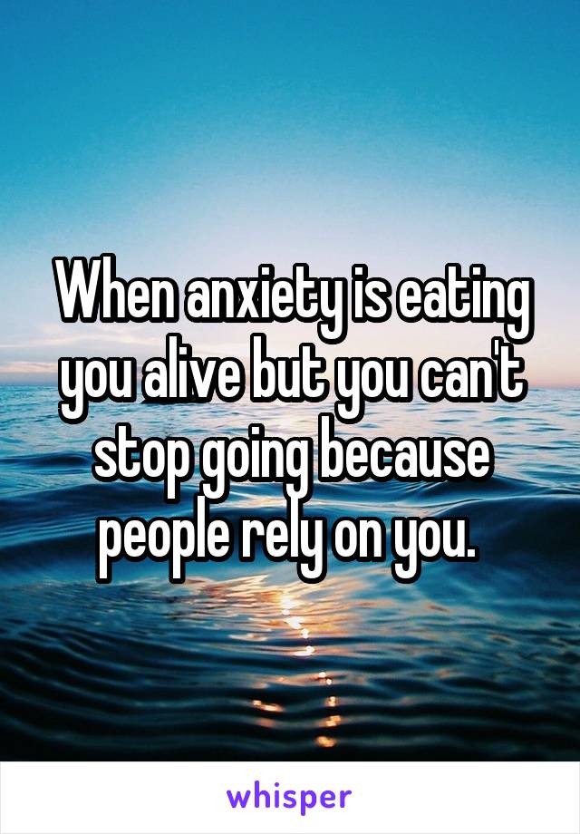 When anxiety is eating you alive but you can't stop going because people rely on you. 