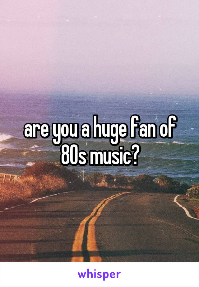 are you a huge fan of 80s music?