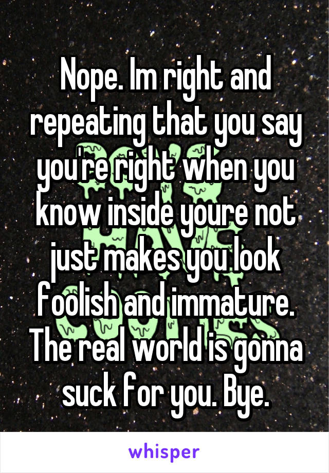 Nope. Im right and repeating that you say you're right when you know inside youre not just makes you look foolish and immature. The real world is gonna suck for you. Bye.