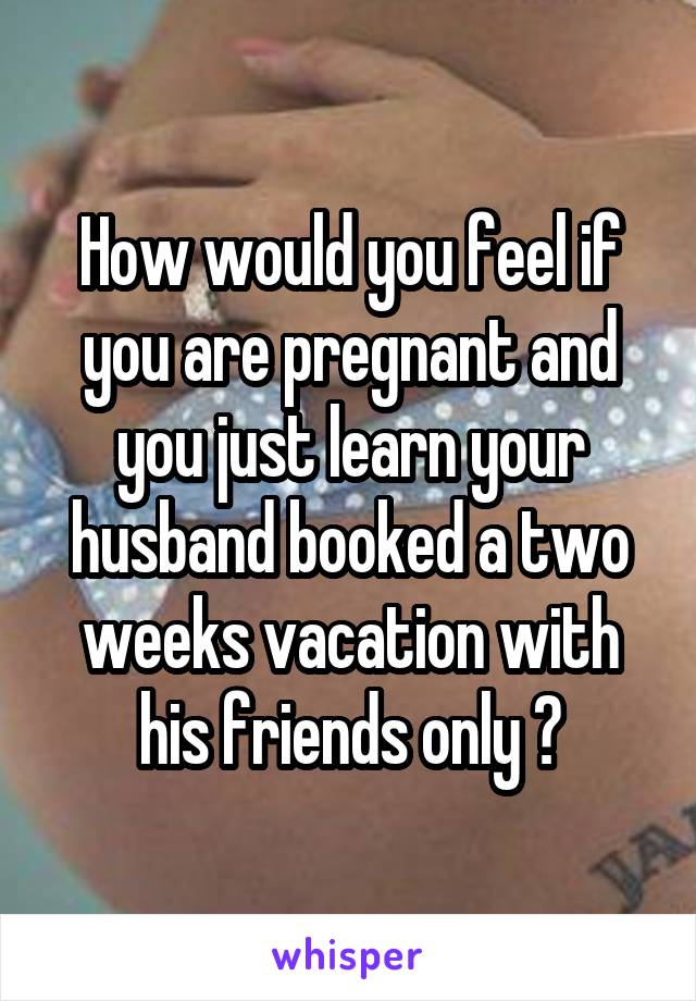 How would you feel if you are pregnant and you just learn your husband booked a two weeks vacation with his friends only ?