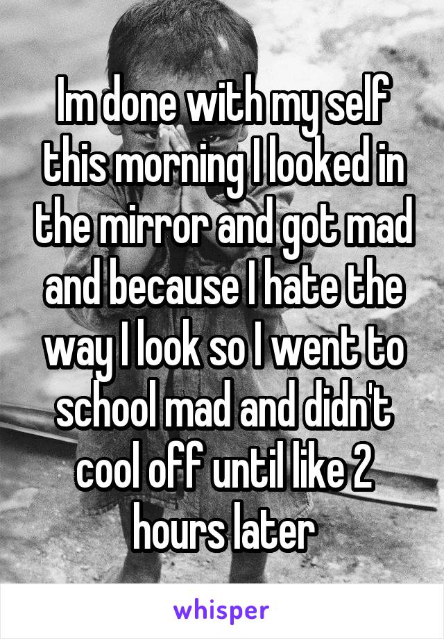 Im done with my self this morning I looked in the mirror and got mad and because I hate the way I look so I went to school mad and didn't cool off until like 2 hours later