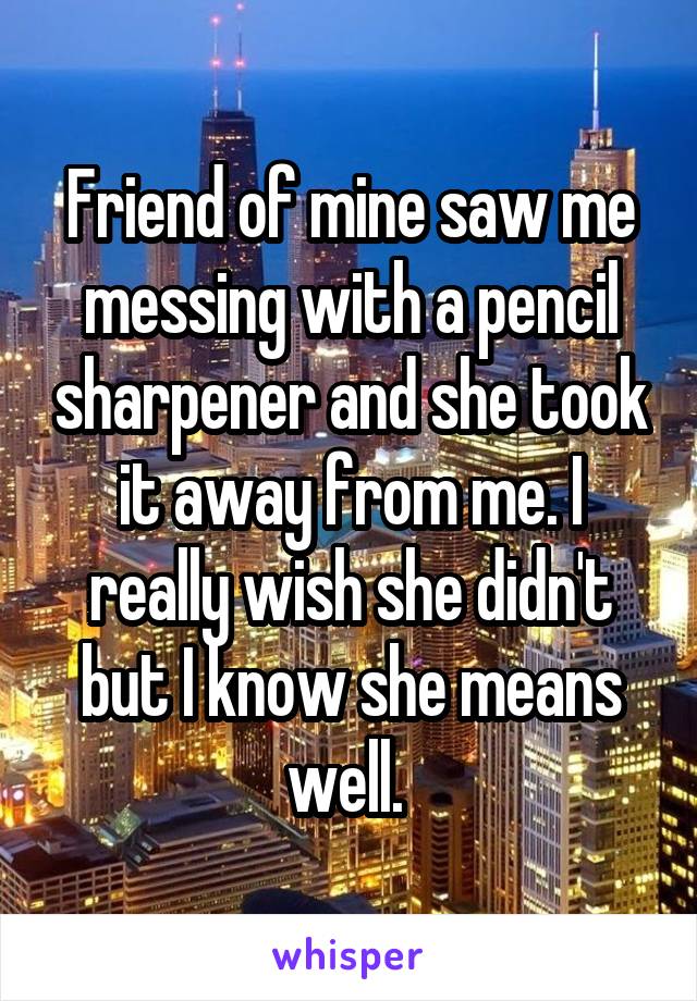 Friend of mine saw me messing with a pencil sharpener and she took it away from me. I really wish she didn't but I know she means well. 