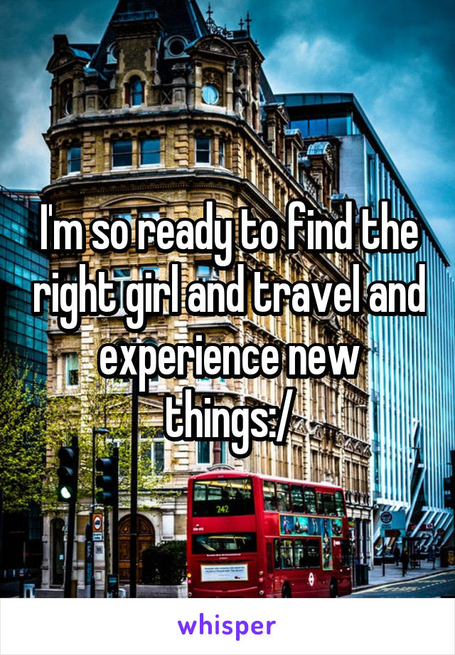 I'm so ready to find the right girl and travel and experience new things:/