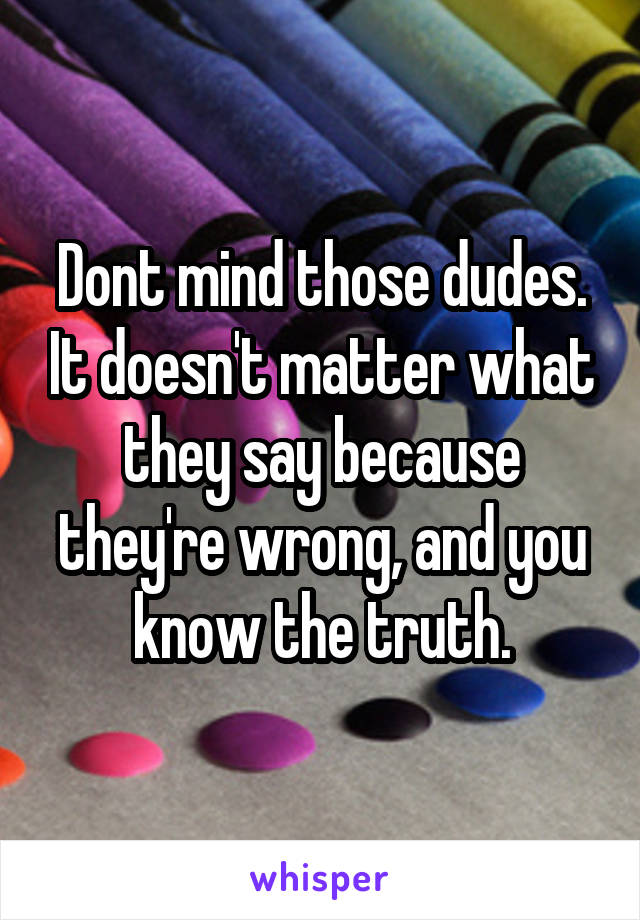 Dont mind those dudes. It doesn't matter what they say because they're wrong, and you know the truth.