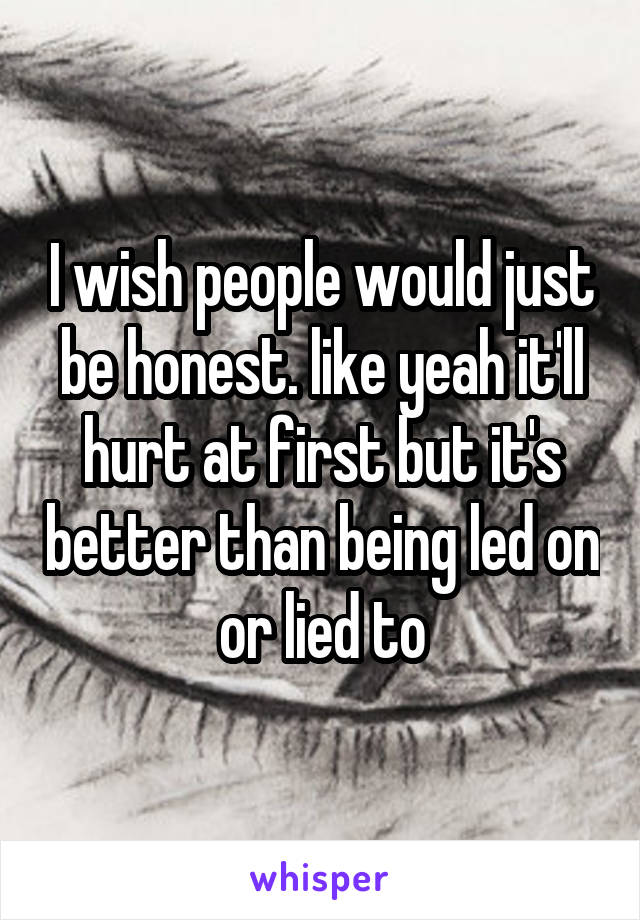 I wish people would just be honest. like yeah it'll hurt at first but it's better than being led on or lied to