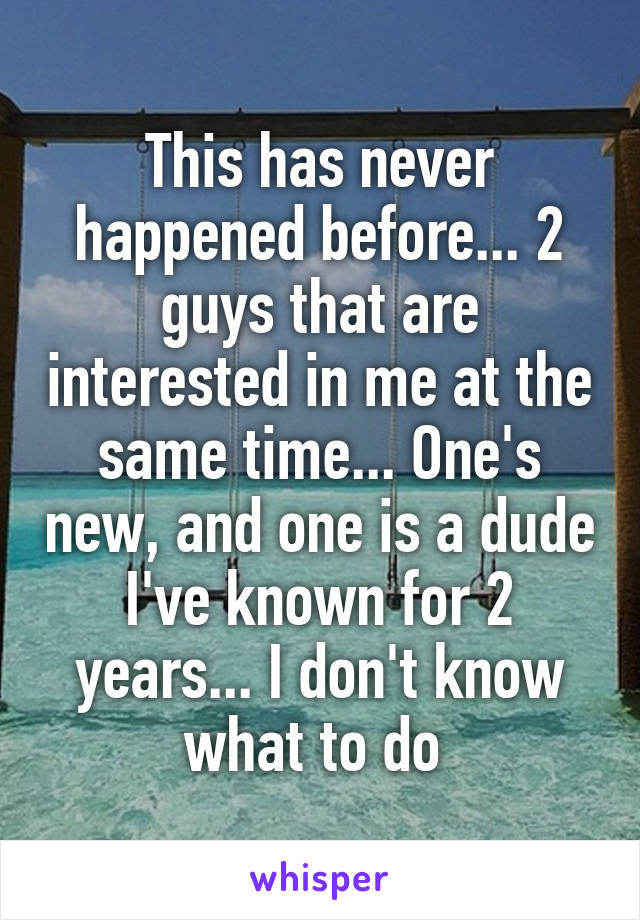 This has never happened before... 2 guys that are interested in me at the same time... One's new, and one is a dude I've known for 2 years... I don't know what to do 