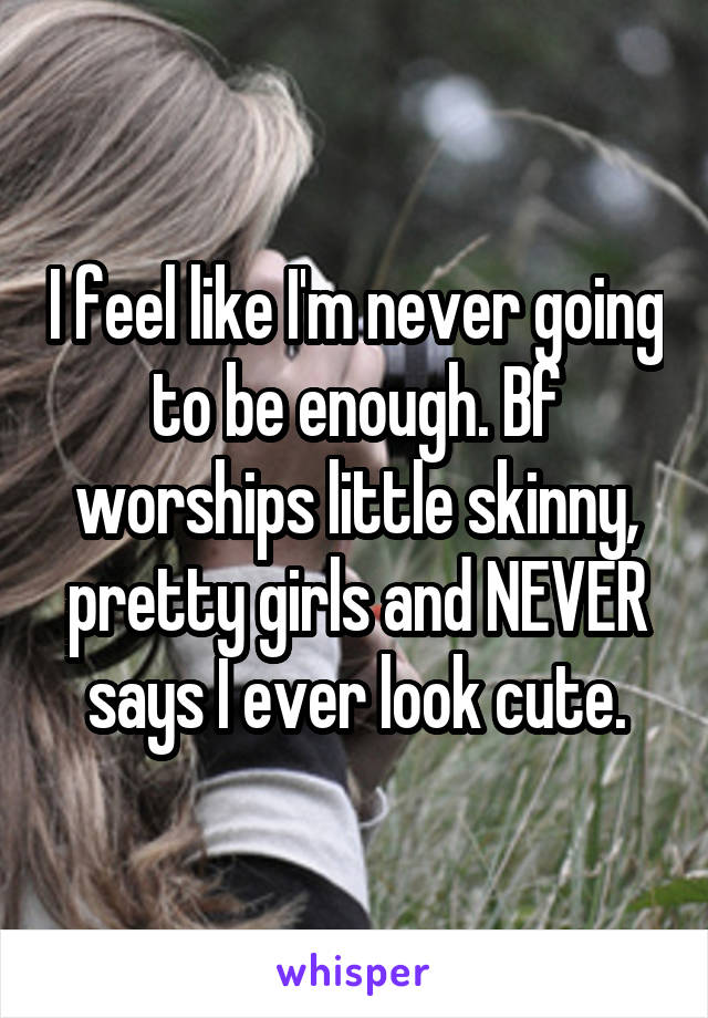 I feel like I'm never going to be enough. Bf worships little skinny, pretty girls and NEVER says I ever look cute.