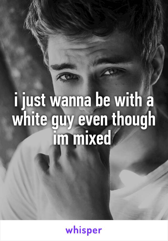 i just wanna be with a white guy even though im mixed 