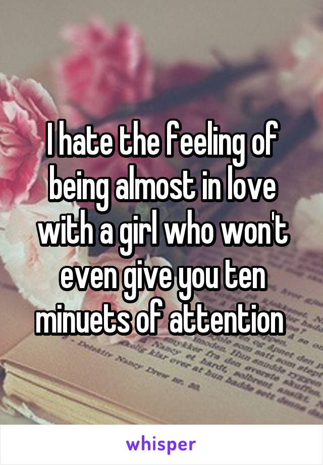 I hate the feeling of being almost in love with a girl who won't even give you ten minuets of attention 