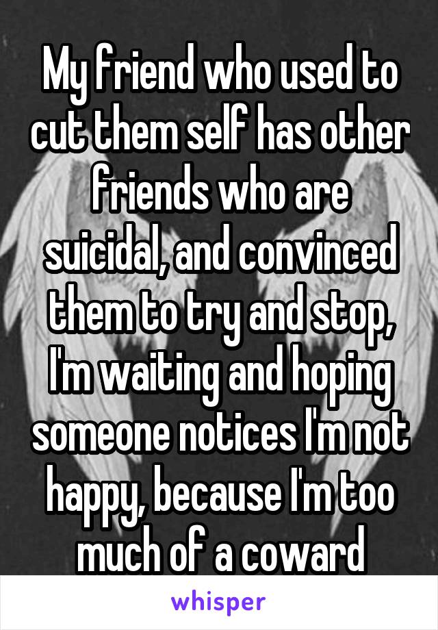 My friend who used to cut them self has other friends who are suicidal, and convinced them to try and stop, I'm waiting and hoping someone notices I'm not happy, because I'm too much of a coward