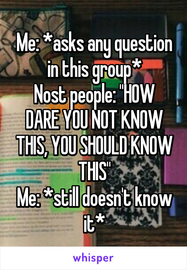 Me: *asks any question in this group*
Nost people: "HOW DARE YOU NOT KNOW THIS, YOU SHOULD KNOW THIS"
Me: *still doesn't know it*