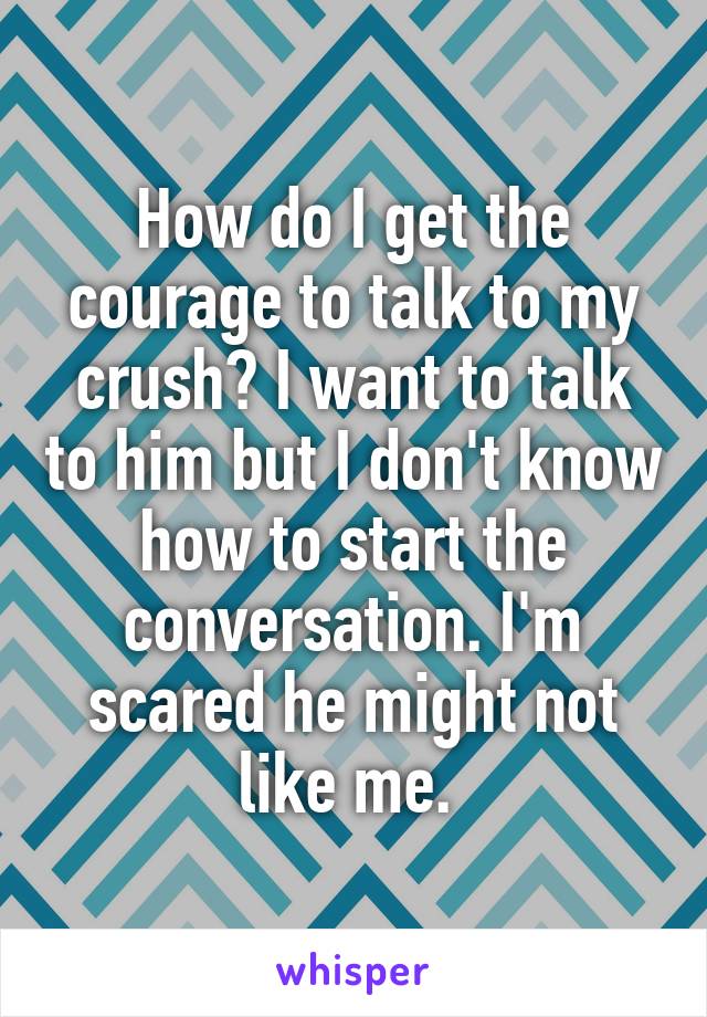 How do I get the courage to talk to my crush? I want to talk to him but I don't know how to start the conversation. I'm scared he might not like me. 