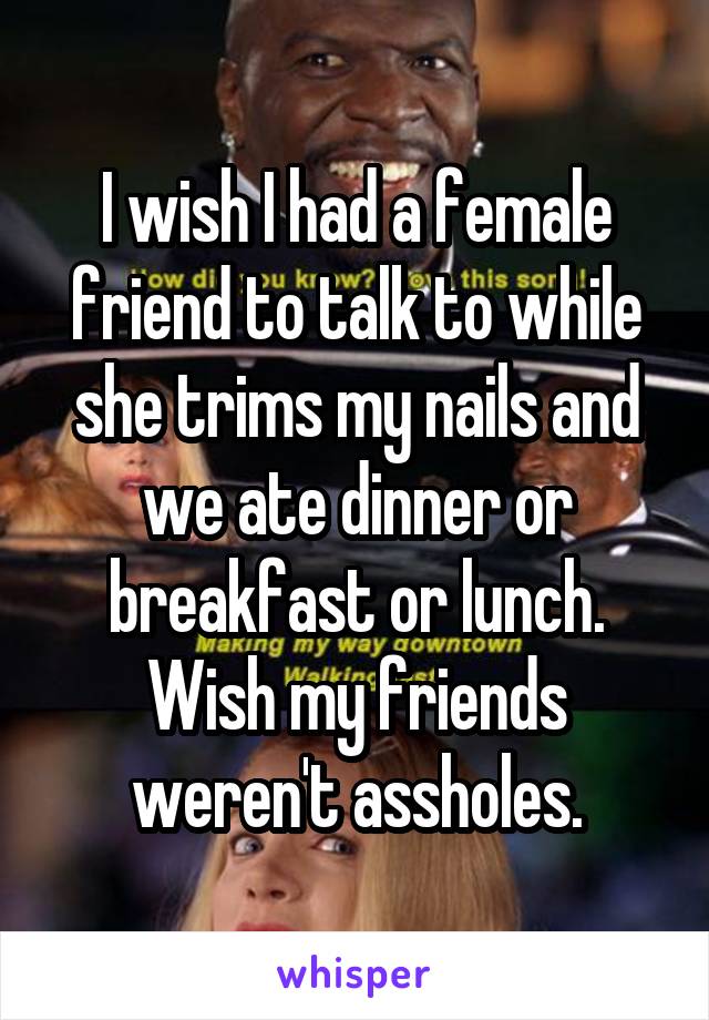 I wish I had a female friend to talk to while she trims my nails and we ate dinner or breakfast or lunch. Wish my friends weren't assholes.