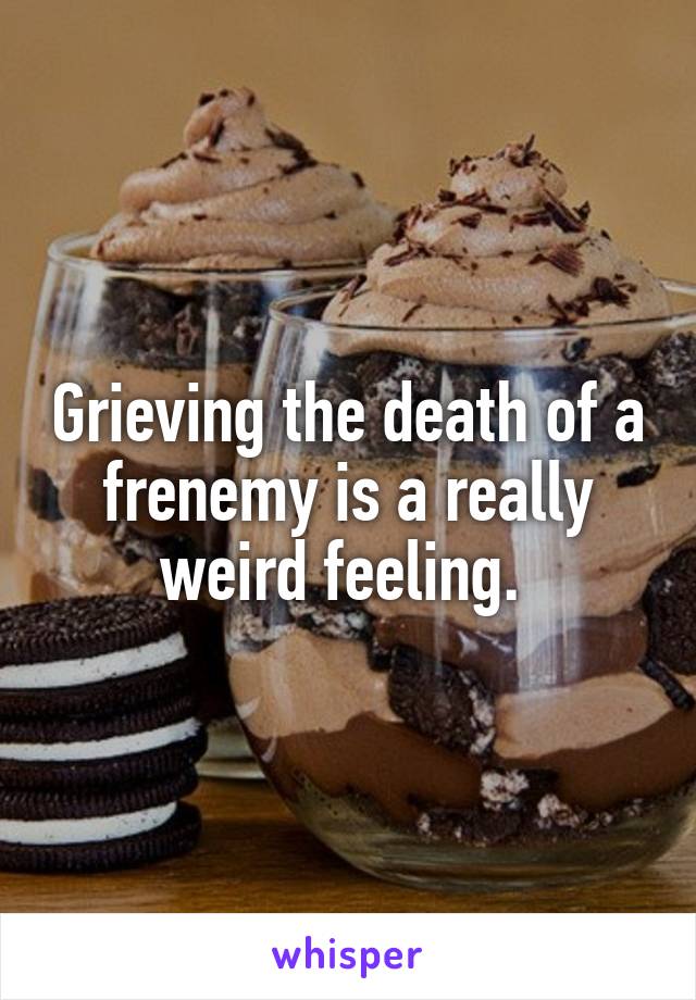 Grieving the death of a frenemy is a really weird feeling. 