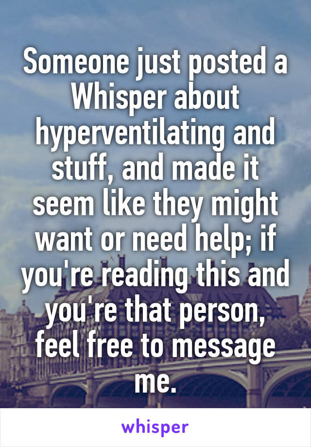 Someone just posted a Whisper about hyperventilating and stuff, and made it seem like they might want or need help; if you're reading this and you're that person, feel free to message me.