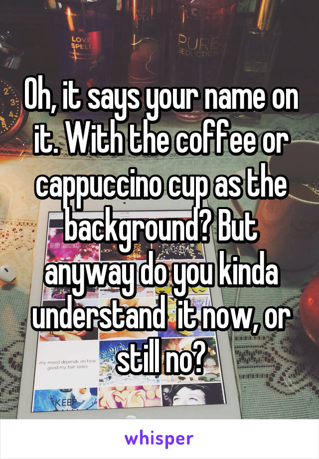 Oh, it says your name on it. With the coffee or cappuccino cup as the background? But anyway do you kinda understand  it now, or still no?