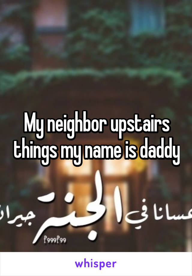 My neighbor upstairs things my name is daddy