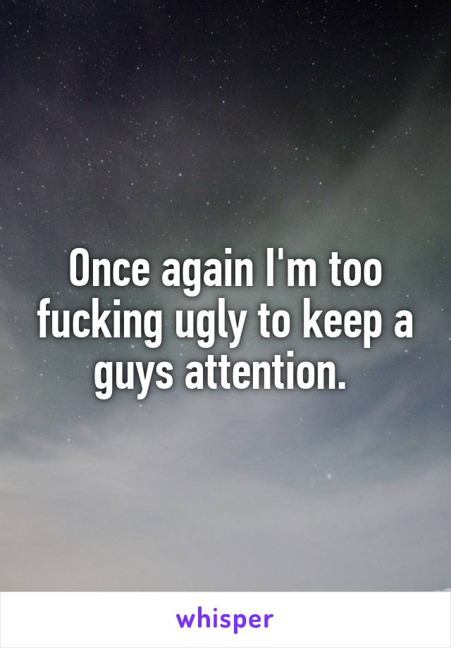 Once again I'm too fucking ugly to keep a guys attention. 