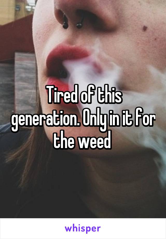 Tired of this generation. Only in it for the weed 