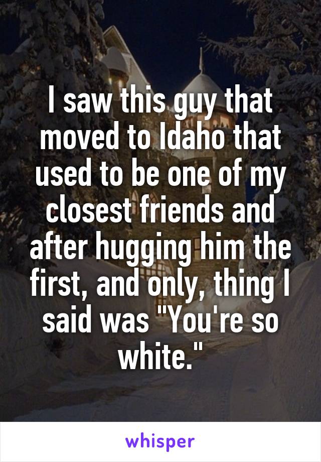 I saw this guy that moved to Idaho that used to be one of my closest friends and after hugging him the first, and only, thing I said was "You're so white."