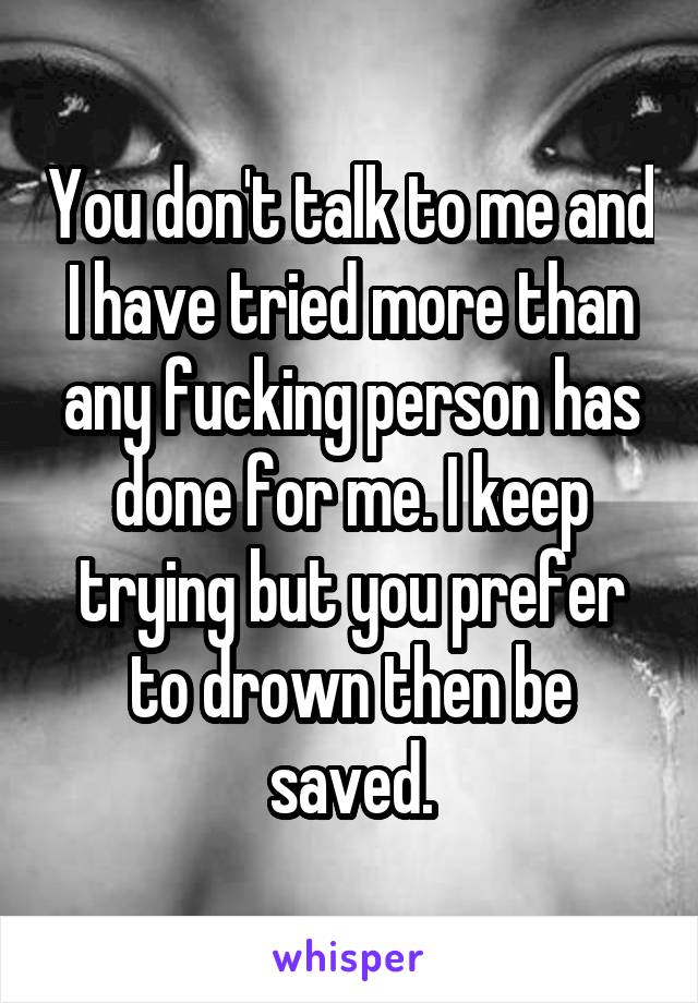 You don't talk to me and I have tried more than any fucking person has done for me. I keep trying but you prefer to drown then be saved.