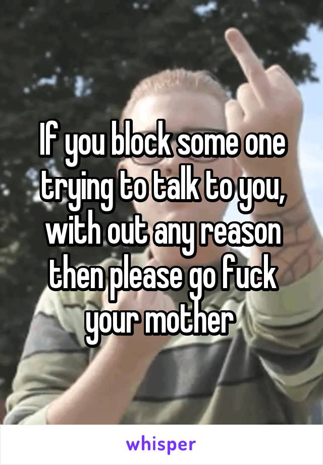 If you block some one trying to talk to you, with out any reason then please go fuck your mother 