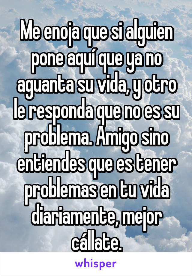 Me enoja que si alguien pone aquí que ya no aguanta su vida, y otro le responda que no es su problema. Amigo sino entiendes que es tener problemas en tu vida diariamente, mejor cállate.