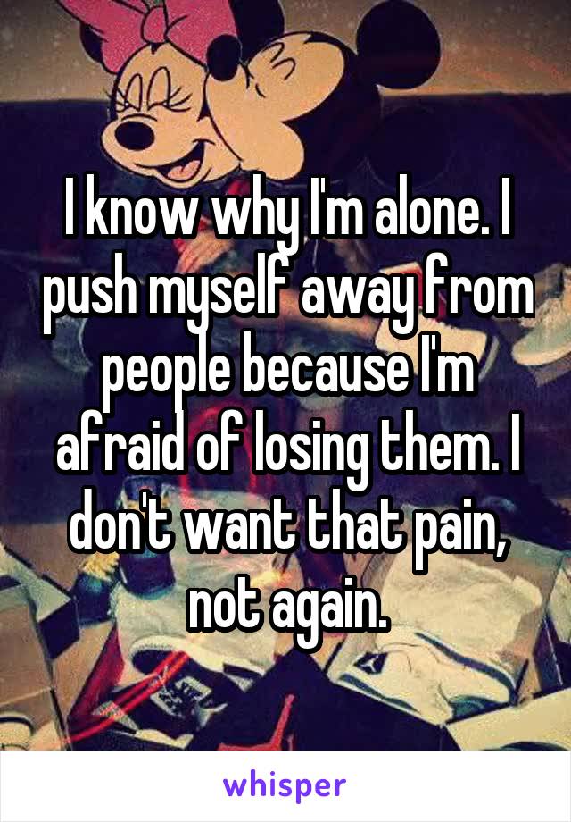 I know why I'm alone. I push myself away from people because I'm afraid of losing them. I don't want that pain, not again.