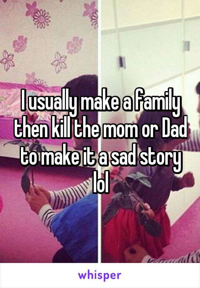 I usually make a family then kill the mom or Dad to make it a sad story lol