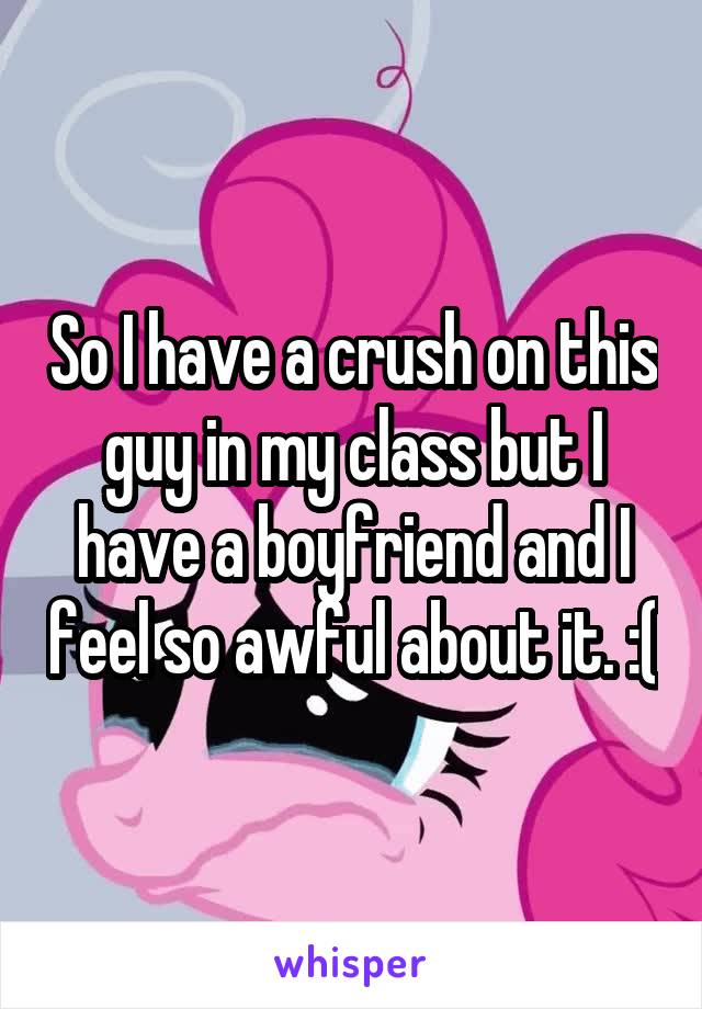 So I have a crush on this guy in my class but I have a boyfriend and I feel so awful about it. :(